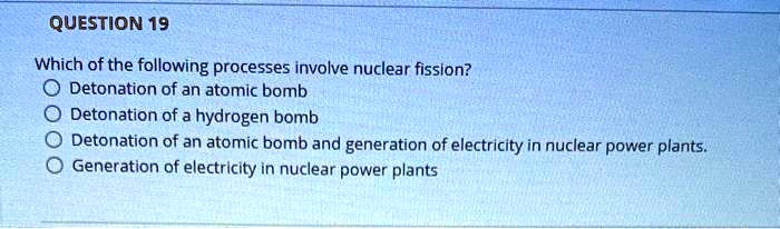 Which of the following processes involve nuclear fission?
Detonation of an atomic bomb
Detonation of a hydrogen bomb
Detonation of an atomic bomb and generation of electricity in nuclear power plants.
Generation of electricity in nuclear power plants