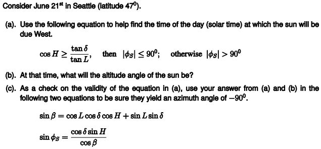 Consider June 21<sup>st</sup> in Seattle (latitude 47°).
(a). Use the following equation to help find the time of the day (solar time) at which the sun will be
due West.
cos H geq frac	an delta	an L, then |phis| leq 90^circ; otherwise |phis| > 90^circ
(b). At that time, what will the altitude angle of the sun be?
(c). As a check on the validity of the equation in (a), use your answer from (a) and (b) in the
following two equations to be sure they yield an azimuth angle of -90°.
sin eta = cos L cos delta cos H + sin L sin delta
sin phis = fraccos delta sin Hcos eta