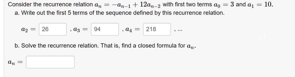 Consider the recurrence relation an = -an-1 + 12an-2 with first two terms a0 = 3 and a1 = 10.
a. Write out the first 5 terms of the sequence defined by this recurrence relation.
a2 = 26, a3 = 94, a4 = 218, ...
b. Solve the recurrence relation. That is, find a closed formula for an.
an =