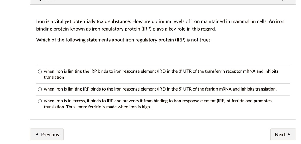 Iron is a vital yet potentially toxic substance. How are optimum levels of iron maintained in mammalian cells. An iron binding protein known as iron regulatory protein (IRP) plays a key role in this regard.
Which of the following statements about iron regulatory protein (IRP) is not true?
when iron is limiting the IRP binds to iron response element (IRE) in the 3' UTR of the transferrin receptor mRNA and inhibits translation
when iron is limiting IRP binds to the iron response element (IRE) in the 5' UTR of the ferritin mRNA and inhibits translation.
when iron is in excess, it binds to IRP and prevents it from binding to iron response element (IRE) of ferritin and promotes translation. Thus, more ferritin is made when iron is high.