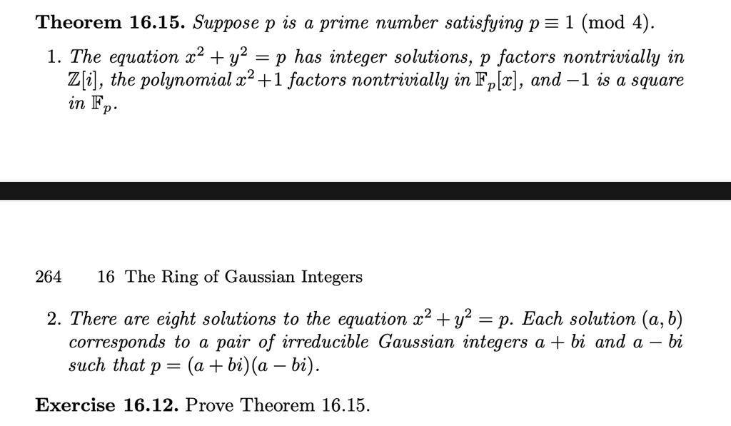 Theorem 16.15. Suppose p is a prime number satisfying p ? 1 (mod 4).

1. The equation x² + y² = p has integer solutions, p factors nontrivially in ?[i], the polynomial x² + 1 factors nontrivially in ??[x], and ?1 is a square in ??.

2. There are eight solutions to the equation x² + y² = p. Each solution (a, b) corresponds to a pair of irreducible Gaussian integers a + bi and a ? bi such that p = (a + bi)(a ? bi).

Exercise 16.12. Prove Theorem 16.15.