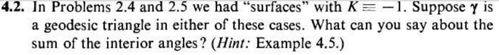 4.2. In Problems 2.4 and 2.5 we had s̈urfacesẅith K = -1. Suppose y is a geodesic triangle in either of these cases. What can you say about the sum of the interior angles? (Hint: Example 4.5.)