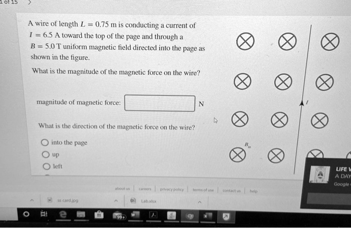 A wire of length L = 0.75 m is conducting a current of I = 6.5 A toward the top of the page and through a B = 5.0 T uniform magnetic field directed into the page as shown in the figure.
What is the magnitude of the magnetic force on the wire?
magnitude of magnetic force: N
What is the direction of the magnetic force on the wire?
into the page
up
left