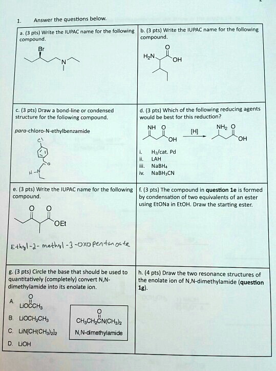 1.
Answer the questions below.
a. (3 pts) Write the IUPAC name for the following b. (3 pts) Write the IUPAC name for the following
compound.
compound.
Br
H2N
N
OH
c. (3 pts) Draw a bond-line or condensed
structure for the following compound.
d. (3 pts) Which of the following reducing agents
would be best for this reduction?
para-chloro-N-ethylbenzamide
NH O
[H]
OH
H-N
i.
H2/cat. Pd
ii.
LAH
NH2 O
OH
iii. NaBH4
iv. NaBH3CN
e. (3 pts) Write the IUPAC name for the following f. (3 pts) The compound in question 1e is formed
compound.
by condensation of two equivalents of an ester
using EtONa in EtOH. Draw the starting ester.
O O
OEt
Ethyl-2-methyl-3-oxo pentanoate
g. (3 pts) Circle the base that should be used to
quantitatively (completely) convert N,N-
dimethylamide into its enolate ion.
h. (4 pts) Draw the two resonance structures of
the enolate ion of N,N-dimethylamide (question
1g).
A.
LIOCCH3
O
B. LIOCH2CH3
CH3CH2CN(CH3)2
C. LIN[CH(CH3)2]2
N,N-dimethylamide
D. LIOH