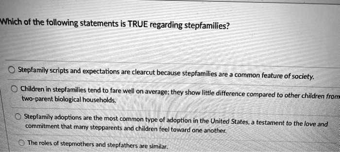 Which of the following statements is TRUE regarding stepfamilies?
Stepfamily scripts and expectations are clearcut because stepfamilies are a common feature of society.
Children in stepfamilies tend to fare well on average; they show little difference compared to other children from
two-parent biological households.
Stepfamily adoptions are the most common type of adoption in the United States, a testament to the love and
commitment that many stepparents and children feel toward one another.
The roles of stepmothers and stepfathers are similar.