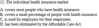 12. The individual health insurance market
A. covers most people who have health insurance.
B. covers a small percentage of people with health insurance.
C. is used by employers for their employees.
D. has been eliminated by the Affordable Care Act.