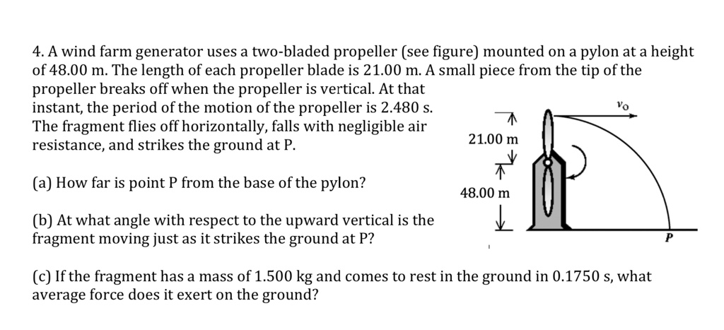 4. A wind farm generator uses a two-bladed propeller (see figure) mounted on a pylon at a height of 48.00 m. The length of each propeller blade is 21.00 m. A small piece from the tip of the propeller breaks off when the propeller is vertical. At that instant, the period of the motion of the propeller is 2.480 s. The fragment flies off horizontally, falls with negligible air resistance, and strikes the ground at P.

(a) How far is point P from the base of the pylon?

(b) At what angle with respect to the upward vertical is the fragment moving just as it strikes the ground at P?

(c) If the fragment has a mass of 1.500 kg and comes to rest in the ground in 0.1750 s, what average force does it exert on the ground?