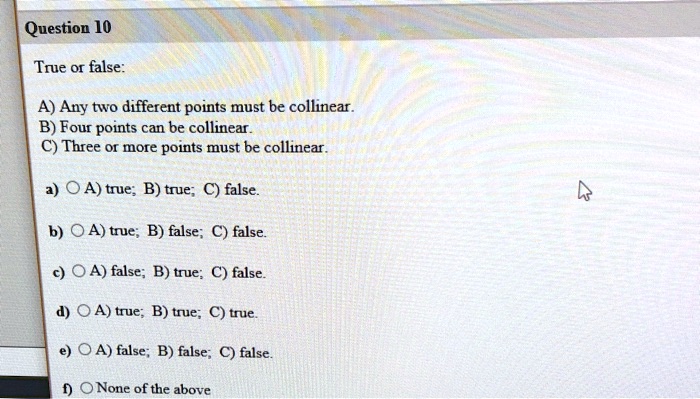 True or false:

A) Any two different points must be collinear.
B) Four points can be collinear.
C) Three or more points must be collinear.

a) A) true; B) true; C) false.
b) A) true; B) false; C) false.
c) A) false; B) true; C) false.
d) A) true; B) true; C) true.
e) A) false; B) false; C) false.
f) None of the above