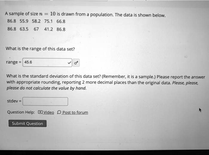 A sample of size n = 10 is drawn from a population. The data is shown below.
86.8 55.9 58.2 75.1 66.8
86.8 63.5 67 41.2 86.8

What is the range of this data set?

range = 45.6

What is the standard deviation of this data set? (Remember, it is a sample.) Please report the answer with appropriate rounding, reporting 2 more decimal places than the original data. Please, please, please do not calculate the value by hand.

stdev =