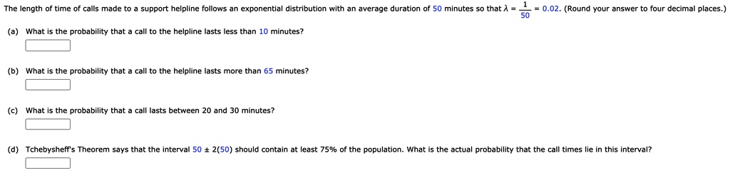 The length of time of calls made to a support helpline follows an exponential distribution with an average duration of 50 minutes so that ? = 1/50 = 0.02. (Round your answer to four decimal places.) (a) What is the probability that a call to the helpline lasts less than 10 minutes? (b) What is the probability that a call to the helpline lasts more than 65 minutes? (c) What is the probability that a call lasts between 20 and 30 minutes? (d) Tchebysheff's Theorem says that the interval 50 ± 2(50) should contain at least 75% of the population. What is the actual probability that the call times lie in this interval?