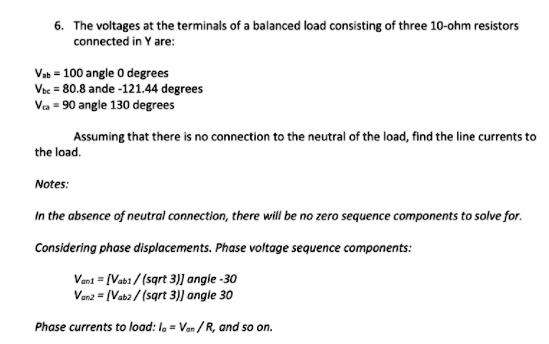 6. The voltages at the terminals of a balanced load consisting of three 10-ohm resistors connected in Y are:
Vab = 100 angle 0 	ext degrees
Vbc = 80.8 angle -121.44 	ext degrees
Vca = 90 angle 130 	ext degrees
Assuming that there is no connection to the neutral of the load, find the line currents to the load.
Notes:
In the absence of neutral connection, there will be no zero sequence components to solve for.
Considering phase displacements. Phase voltage sequence components:
Van1 = left[fracVab1sqrt3ight] angle -30
Van2 = left[fracVab2sqrt3ight] angle 30
Phase currents to load: Ia = fracVanR, and so on.