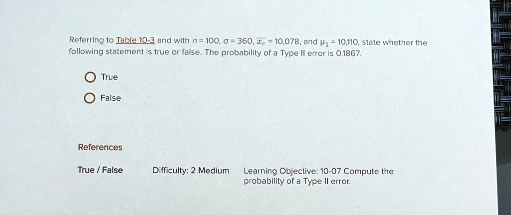 Referring to Table 10-3 and with n = 100, σ = 360, x̅ = 10,078, and μ1 = 10,110, state whether the following statement is true or false. The probability of a Type II error is 0.1867.
True
False
References
True / False
Difficulty: 2 Medium
Learning Objective: 10-07 Compute the probability of a Type II error.