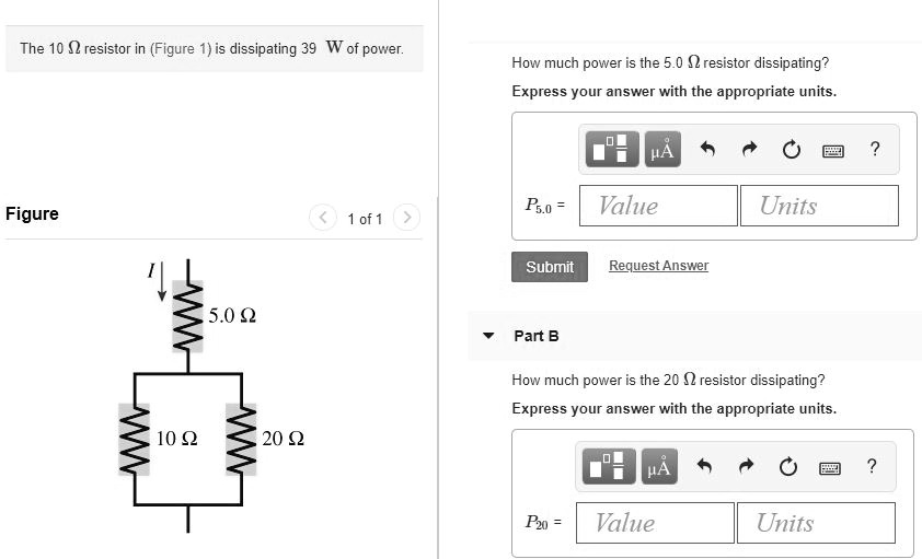 The 10 ? resistor in (Figure 1) is dissipating 39 W of power. How much power is the 5.0 ? resistor dissipating? Express your answer with the appropriate units. P5.0 = Part B How much power is the 20 ? resistor dissipating? Express your answer with the appropriate units. P20 =