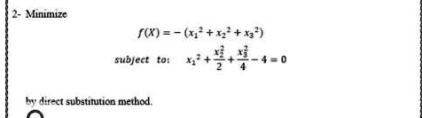 2- Minimize
f(X) = -(x1^2 + x2^2 + x3^2)
subject to: x1^2 + (x2^2)/(2) + (x3^2)/(4) - 4 = 0
by direct substitution method.