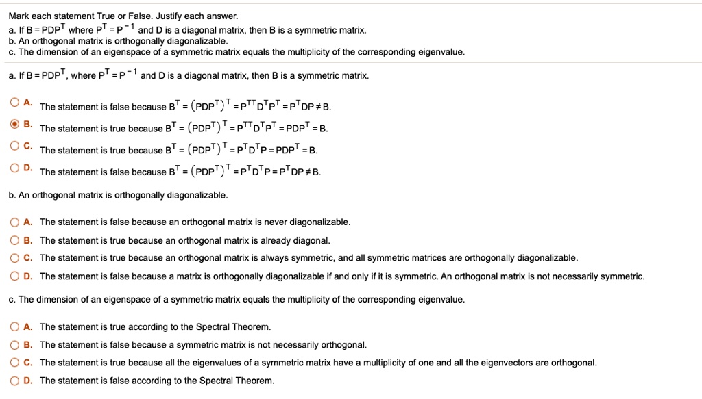 Mark each statement True or False. Justify each answer.
a. If B = PDPT where PT = P^-1 and D is a diagonal matrix, then B is a symmetric matrix.
b. An orthogonal matrix is orthogonally diagonalizable.
c. The dimension of an eigenspace of a symmetric matrix equals the multiplicity of the corresponding eigenvalue.

a. If B = PDPT, where PT = P^-1 and D is a diagonal matrix, then B is a symmetric matrix.
A. The statement is false because BT = (PDPT)T = PTTDTPT = PTDP ? B.
B. The statement is true because BT = (PDPT)T = PTTDTPT = PDPT = B.
C. The statement is true because BT = (PDPT)T = PT DTP = PDPT = B.
D. The statement is false because BT = (PDPT)T = PTDTP = PT DP ? B.

b. An orthogonal matrix is orthogonally diagonalizable.
A. The statement is false because an orthogonal matrix is never diagonalizable.
B. The statement is true because an orthogonal matrix is already diagonal.
C. The statement is true because an orthogonal matrix is always symmetric, and all symmetric matrices are orthogonally diagonalizable.
D. The statement is false because a matrix is orthogonally diagonalizable if and only if it is symmetric. An orthogonal matrix is not necessarily symmetric.

c. The dimension of an eigenspace of a symmetric matrix equals the multiplicity of the corresponding eigenvalue.
A. The statement is true according to the Spectral Theorem.
B. The statement is false because a symmetric matrix is not necessarily orthogonal.
C. The statement is true because all the eigenvalues of a symmetric matrix have a multiplicity of one and all the eigenvectors are orthogonal.
D. The statement is false according to the Spectral Theorem.