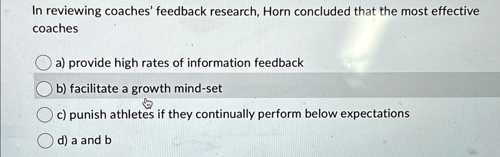In reviewing coaches' feedback research, Horn concluded that the most effective
coaches
a) provide high rates of information feedback
b) facilitate a growth mind-set
c) punish athletes if they continually perform below expectations
d) a and b
