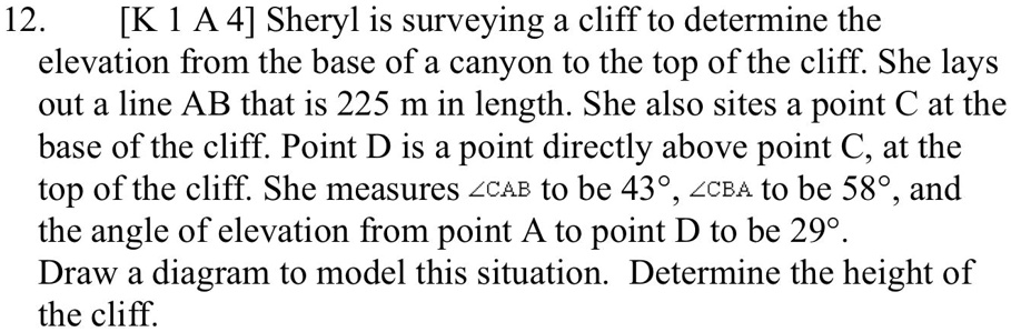 Sheryl is surveying a cliff to determine the elevation from the base of a canyon to the top of the cliff. She lays out a line AB that is 225 m in length. She also sights a point C at the base of the cliff. Point D is a point directly above point C, at the top of the cliff. She measures ?CAB to be 43°, ?CBA to be 58°, and the angle of elevation from point A to point D to be 29°. Draw a diagram to model this situation. Determine the height of the cliff.