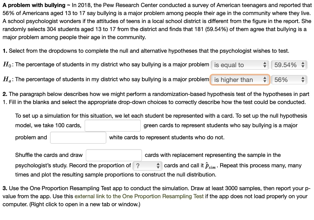 A problem with bullying   In 2018, the Pew Research Center conducted a survey of American teenagers and reported that 56% of Americans aged 13 to 17 say bullying is a major problem among people their age in the community where they live. A school psychologist wonders if the attitudes of teens in a local school district is different from the figure in the report. She randomly selects 304 students aged 13 to 17 from the district and finds that 181 (59.54%) of them agree that bullying is a major problem among people their age in the community.

1. Select from the dropdowns to complete the null and alternative hypotheses that the psychologist wishes to test.

H0: The percentage of students in my district who say bullying is a major problem is equal to 59.54%
Ha: The percentage of students in my district who say bullying is a major problem is higher than 56%

2. The paragraph below describes how we might perform a randomization-based hypothesis test of the hypotheses in part 1. Fill in the blanks and select the appropriate drop-down choices to correctly describe how the test could be conducted.

To set up a simulation for this situation, we let each student be represented with a card. To set up the null hypothesis model, we take 100 cards, [ ] green cards to represent students who say bullying is a major problem and [ ] white cards to represent students who do not.

Shuffle the cards and draw [ ] cards with replacement representing the sample in the psychologist's study. Record the proportion of ? cards and call it p?sim. Repeat this process many, many times and plot the resulting sample proportions to construct the null distribution.

3. Use the One Proportion Resampling Test app to conduct the simulation. Draw at least 3000 samples, then report your p-value from the app. Use this external link to the One Proportion Resampling Test if the app does not load properly on your computer. (Right click to open in a new tab or window.)