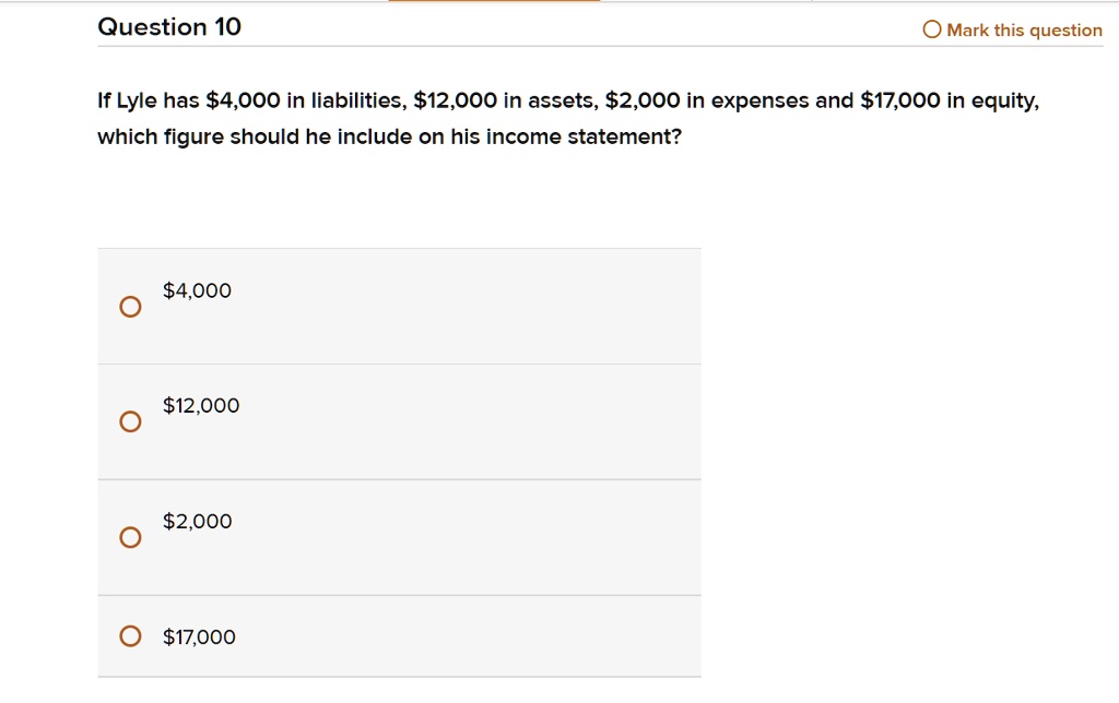 If Lyle has 4,000 in liabilities,12,000 in assets, 2,000 in expenses and17,000 in equity, which figure should he include on his income statement?
4,00012,000
2,00017,000