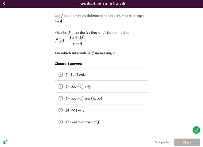 Let f be a function defined for all real numbers except for 4. Also let f', the derivative of f, be defined as f'(x) = ((x + 1)^2) / (x - 4). On which intervals is f increasing? Choose 1 answer: A (-1, 4) only B (-?, -1) only C (-?, -1) and (4, ?) D (4, ?) only E The entire domain of f