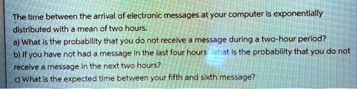 The time between the arrival of electronic messages at your computer is exponentially distributed with a mean of two hours.
a) What is the probability that you do not receive a message during a two-hour period?
b) If you have not had a message in the last four hours what is the probability that you do not receive a message in the next two hours?
c) What is the expected time between your fifth and sixth message?
