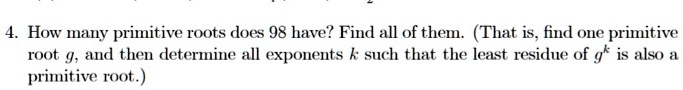 4. How many primitive roots does 98 have? Find all of them. (That is, find one primitive root g, and then determine all exponents k such that the least residue of g^k is also a primitive root.)