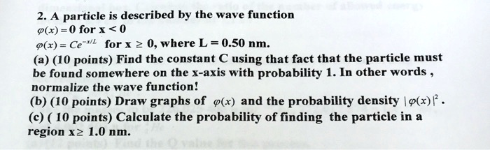 2. A particle is described by the wave function
phi(x) = 0 for x < 0
phi(x) = Ce^-x/L for x ge 0, where L = 0.50 nm.
(a) (10 points) Find the constant C using that fact that the particle must
be found somewhere on the x-axis with probability 1. In other words,
normalize the wave function!
(b) (10 points) Draw graphs of phi(x) and the probability density |phi(x)|^2.
(c) (10 points) Calculate the probability of finding the particle in a
region x ge 1.0 nm.