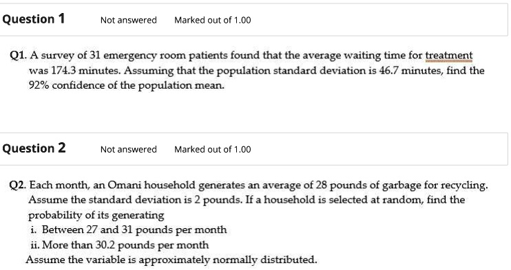 Question 1
Not answered Marked out of 1.00
Q1. A survey of 31 emergency room patients found that the average waiting time for treatment
was 174.3 minutes. Assuming that the population standard deviation is 46.7 minutes, find the
92% confidence of the population mean.
Question 2
Not answered Marked out of 1.00
Q2. Each month, an Omani household generates an average of 28 pounds of garbage for recycling.
Assume the standard deviation is 2 pounds. If a household is selected at random, find the
probability of its generating
i. Between 27 and 31 pounds per month
ii. More than 30.2 pounds per month
Assume the variable is approximately normally distributed.