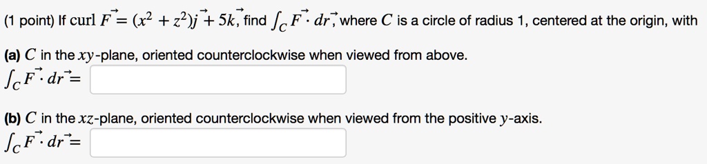 If curl F? = (x^2 + z^2)j? + 5k?, find ?C F? · dr?, where C is a circle of radius 1, centered at the origin, with (a) C in the xy-plane, oriented counterclockwise when viewed from above. ?C F? · dr? = (b) C in the xz-plane, oriented counterclockwise when viewed from the positive y-axis. ?C F? · dr? =