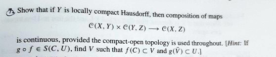 Show that if Y is locally compact Hausdorff, then composition of maps

C(X, Y)   × C(Y, Z) ? C(X, Z)

is continuous, provided the compact-open topology is used throughout. [Hint: If g ? f ? S(C, U), find V such that f(C) ? V and g(V?) ? U.]