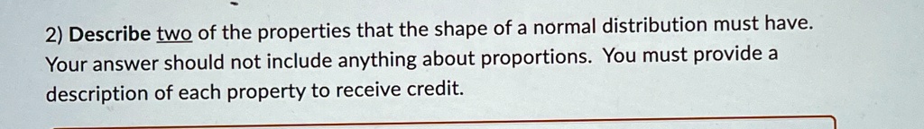2) Describe two of the properties that the shape of a normal distribution must have.
Your answer should not include anything about proportions. You must provide a
description of each property to receive credit.