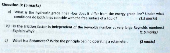 Question 3: (5 marks)
a) What is the hydraulic grade line? How does it differ from the energy grade line? Under what conditions do both lines coincide with the free surface of a liquid? (1.5 marks)
b) Is the friction factor is independent of the Reynolds number at very large Reynolds numbers? Explain why? (1.5 marks)
c) What is a Rotameter? Write the principle behind operating a rotameter. (2 marks)