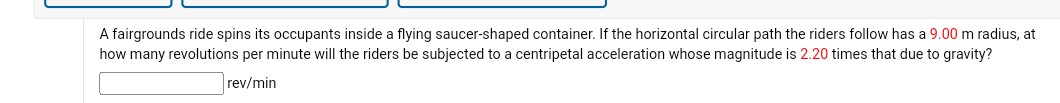 A fairgrounds ride spins its occupants inside a flying saucer-shaped container. If the horizontal circular path the riders follow has a 9.00 m radius, at how many revolutions per minute will the riders be subjected to a centripetal acceleration whose magnitude is 2.20 times that due to gravity?
rev / min