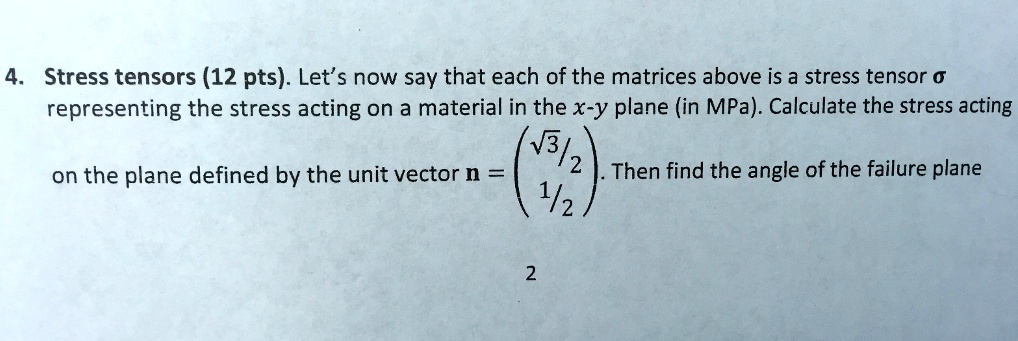 4. Stress tensors (12 pts). Let's now say that each of the matrices above is a stress tensor sigma representing the stress acting on a material in the x-y plane (in MPa). Calculate the stress acting on the plane defined by the unit vector mathbfn = eginpmatrix sqrt3/2 1/2 endpmatrix. Then find the angle of the failure plane