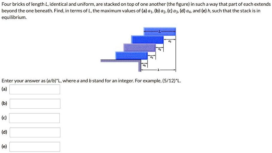 Four bricks of length L, identical and uniform, are stacked on top of one another (the figure) in such a way that part of each extends beyond the one beneath. Find, in terms of L, the maximum values of (a) a1, (b) a2, (c) a3, (d) a4, and (e) h, such that the stack is in equilibrium.

Enter your answer as (a/b)*L, where a and b stand for an integer. For example, (5/12)*L.
(a)
(b)
(c)
(d)
(e)