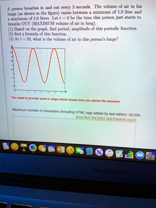 A person breathes in and out every 3 seconds. The volume of air in his lungs (as shown in the figure) varies between a minimum of 1.0 liter and a maximum of 5.0 liters. Let t = 0 be the time this person just starts to breathe OUT (MAXIMUM volume of air in lung).
(1) Based on the graph, find period, amplitude of this periodic function.
(2) find a formula of this function.
(3) At t = 20, what is the volume of air in this person's lungs?

You need to provide work in steps which shows how you derive the answers.