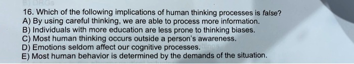 16. Which of the following implications of human thinking processes is false?
A) By using careful thinking, we are able to process more information.
B) Individuals with more education are less prone to thinking biases.
C) Most human thinking occurs outside a person's awareness.
D) Emotions seldom affect our cognitive processes.
E) Most human behavior is determined by the demands of the situation.