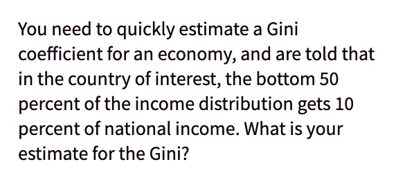 You need to quickly estimate a Gini coefficient for an economy, and are told that in the country of interest, the bottom 50 percent of the income distribution gets 10 percent of national income. What is your estimate for the Gini?