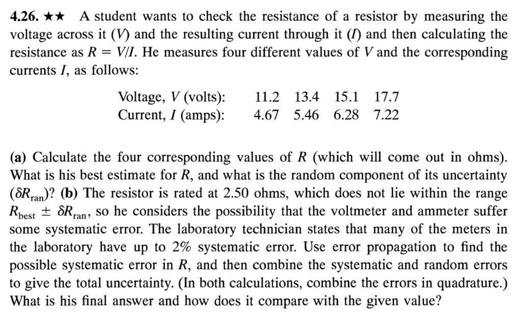 4.26. ?? A student wants to check the resistance of a resistor by measuring the voltage across it (V) and the resulting current through it (I) and then calculating the resistance as R = V/I. He measures four different values of V and the corresponding currents I, as follows:

Voltage, V (volts): 11.2 13.4 15.1 17.7
Current, I (amps): 4.67 5.46 6.28 7.22

(a) Calculate the four corresponding values of R (which will come out in ohms). What is his best estimate for R, and what is the random component of its uncertainty (?Rran)? (b) The resistor is rated at 2.50 ohms, which does not lie within the range Rbest ± ?Rran, so he considers the possibility that the voltmeter and ammeter suffer some systematic error. The laboratory technician states that many of the meters in the laboratory have up to 2% systematic error. Use error propagation to find the possible systematic error in R, and then combine the systematic and random errors to give the total uncertainty. (In both calculations, combine the errors in quadrature.) What is his final answer and how does it compare with the given value?