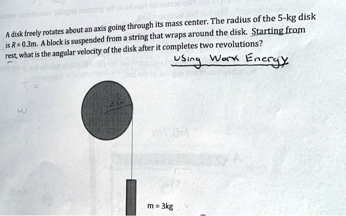 A disk freely rotates about an axis going through its mass center. The radius of the 5-kg disk is R = 0.3m. A block is suspended from a string that wraps around the disk. Starting from rest, what is the angular velocity of the disk after it completes two revolutions?
Using Work Energy
m = 3kg