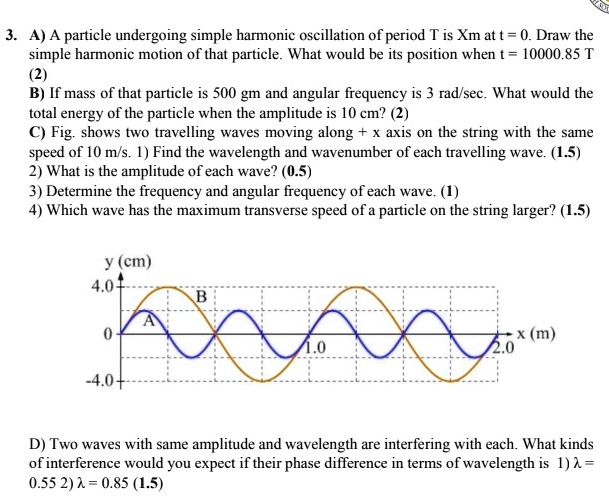 3. A) A particle undergoing simple harmonic oscillation of period T is Xm at t = 0. Draw the simple harmonic motion of that particle. What would be its position when t = 10000.85 T (2)
B) If mass of that particle is 500 gm and angular frequency is 3 rad/sec. What would be the total energy of the particle when the amplitude is 10 cm? (2)
C) Fig. shows two travelling waves moving along + x axis on the string with the same speed of 10 m/s. 1) Find the wavelength and wavenumber of each travelling wave. (1.5)
2) What is the amplitude of each wave? (0.5)
3) Determine the frequency and angular frequency of each wave. (1)
4) Which wave has the maximum transverse speed of a particle on the string larger? (1.5)
y (cm)
4.0
B
A
0
1.0
x (m)
2.0
-4.0
D) Two waves with same amplitude and wavelength are interfering with each. What kinds of interference would you expect if their phase difference in terms of wavelength is 1) ? = 0.55 2) ? = 0.85 (1.5)