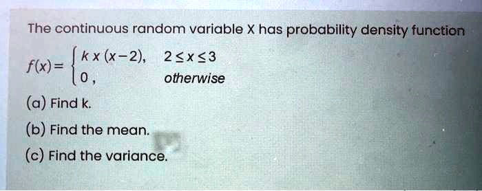 The continuous random variable X has probability density function f(x) =  k x (x - 2), 2 <= x <= 3; 0, otherwise (a) Find k. (b) Find the mean. (c) Find the variance.