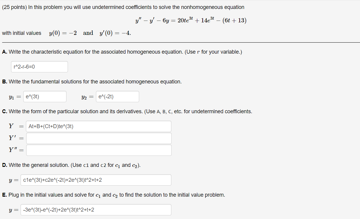 (25 points) In this problem you will use undetermined coefficients to solve the nonhomogeneous equation
y” - y' - 6y = 20te^3t + 14e^3t - (6t + 13)
with initial values y(0) = -2 and y'(0) = -4.
A. Write the characteristic equation for the associated homogeneous equation. (Use r for your variable.)
r^2-r-6=0
B. Write the fundamental solutions for the associated homogeneous equation.
y1 = e^(3t) y2 = e^(-2t)
C. Write the form of the particular solution and its derivatives. (Use A, B, C, etc. for undetermined coefficients.
Y = At+B+(Ct+D)te^(3t)
Y' =
Y” =
D. Write the general solution. (Use c1 and c2 for c1 and c2).
y = c1e^(3t)+c2e^(-2t)+2e^(3t)t^2+t+2
E. Plug in the initial values and solve for c1 and c2 to find the solution to the initial value problem.
y = -3e^(3t)-e^(-2t)+2e^(3t)t^2+t+2