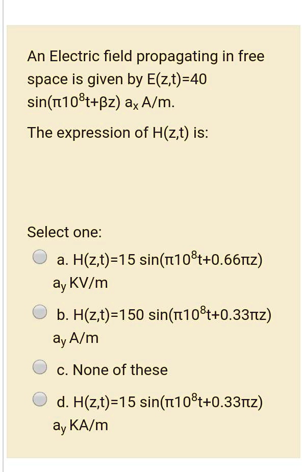 An Electric field propagating in free space is given by E(z,t)=40 sin(?10?t+?z) a? A/m.

The expression of H(z,t) is:

Select one:
a. H(z,t)=15 sin(?10?t+0.66?z) ay KV/m
b. H(z,t)=150 sin(?10?t+0.33?z) ay A/m
c. None of these
d. H(z,t)=15 sin(?10?t+0.33?z) ay KA/m
