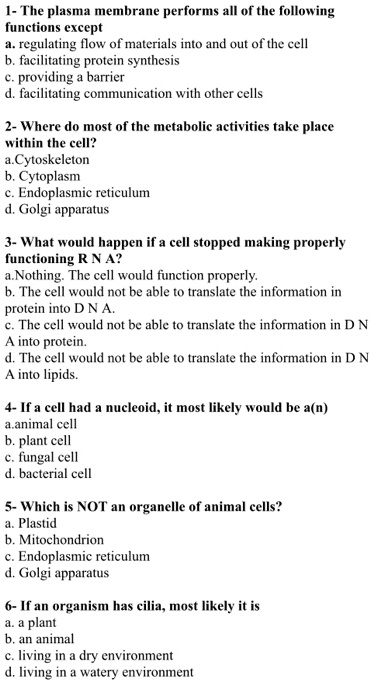 1- The plasma membrane performs all of the following functions except
a. regulating flow of materials into and out of the cell
b. facilitating protein synthesis
c. providing a barrier
d. facilitating communication with other cells

2- Where do most of the metabolic activities take place within the cell?
a. Cytoskeleton
b. Cytoplasm
c. Endoplasmic reticulum
d. Golgi apparatus

3- What would happen if a cell stopped making properly functioning R N A?
a. Nothing. The cell would function properly.
b. The cell would not be able to translate the information in protein into D N A.
c. The cell would not be able to translate the information in D N A into protein.
d. The cell would not be able to translate the information in D N A into lipids.

4- If a cell had a nucleoid, it most likely would be a(n)
a. animal cell
b. plant cell
c. fungal cell
d. bacterial cell

5- Which is NOT an organelle of animal cells?
a. Plastid
b. Mitochondrion
c. Endoplasmic reticulum
d. Golgi apparatus

6- If an organism has cilia, most likely it is
a. a plant
b. an animal
c. living in a dry environment
d. living in a watery environment