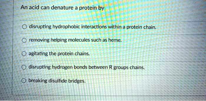 An acid can denature a protein by

disrupting hydrophobic interactions within a protein chain.
removing helping molecules such as heme.
agitating the protein chains.
disrupting hydrogen bonds between R groups chains.
breaking disulfide bridges.