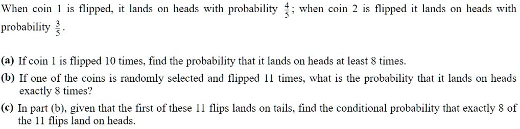 When coin 1 is flipped, it lands on heads with probability 4/5; when coin 2 is flipped it lands on heads with probability 3/5.

(a) If coin 1 is flipped 10 times, find the probability that it lands on heads at least 8 times.
(b) If one of the coins is randomly selected and flipped 11 times, what is the probability that it lands on heads exactly 8 times?
(c) In part (b), given that the first of these 11 flips lands on tails, find the conditional probability that exactly 8 of the 11 flips land on heads.