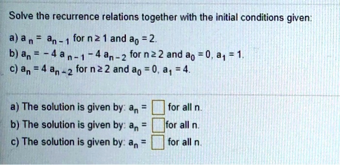 Solve the recurrence relations together with the initial conditions given:
a) an = an-1 for n ? 1 and a0 = 2.
b) an = - 4 an-1 - 4 an-2 for n ? 2 and a0 = 0, a1 = 1.
c) an = 4 an-2 for n ? 2 and a0 = 0, a1 = 4.
a) The solution is given by: an = [ ] for all n.
b) The solution is given by: an = [ ] for all n.
c) The solution is given by: an = [ ] for all n.
