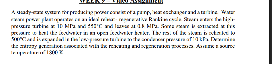A steady-state system for producing power consist of a pump, heat exchanger and a turbine. Water steam power plant operates on an ideal reheat- regenerative Rankine cycle. Steam enters the highpressure turbine at 10 MPa and 550^∘C and leaves at 0.8 MPa . Some steam is extracted at this pressure to heat the feedwater in an open feedwater heater. The rest of the steam is reheated to 500^∘C and is expanded in the low-pressure turbine to the condenser pressure of 10 kPa . Determine the entropy generation associated with the reheating and regeneration processes. Assume a source temperature of 1800 K .