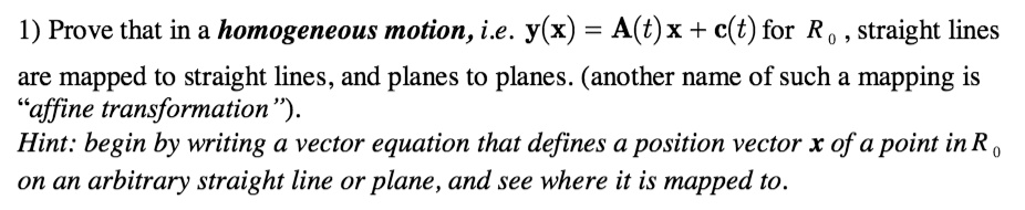 1) Prove that in a homogeneous motion, i.e. y(x) = A(t)x + c(t) for R0, straight lines
are mapped to straight lines, and planes to planes. (another name of such a mapping is
"affine transformation").
Hint: begin by writing a vector equation that defines a position vector x of a point in R0
on an arbitrary straight line or plane, and see where it is mapped to.